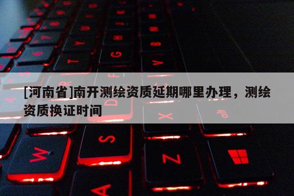 [河南省]南開測繪資質(zhì)延期哪里辦理，測繪資質(zhì)換證時間