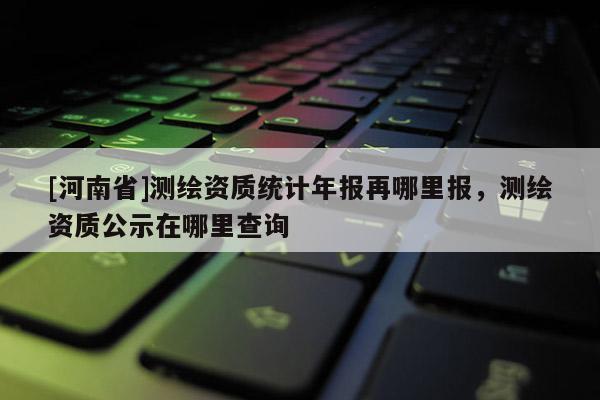 [河南省]測繪資質(zhì)統(tǒng)計年報再哪里報，測繪資質(zhì)公示在哪里查詢