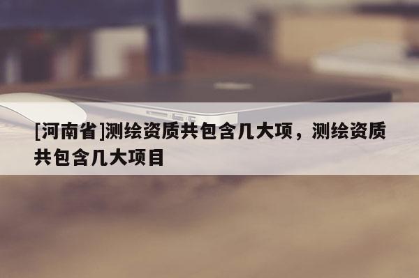 [河南省]測繪資質(zhì)共包含幾大項，測繪資質(zhì)共包含幾大項目