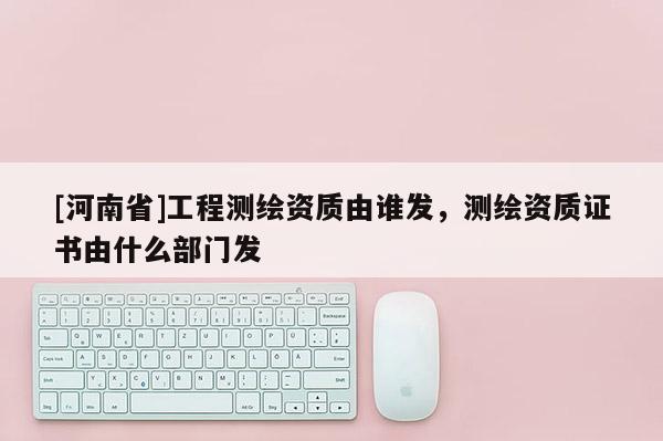 [河南省]工程測繪資質(zhì)由誰發(fā)，測繪資質(zhì)證書由什么部門發(fā)