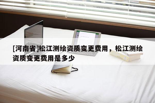 [河南省]松江測繪資質(zhì)變更費(fèi)用，松江測繪資質(zhì)變更費(fèi)用是多少