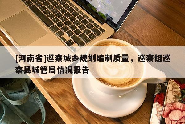 [河南省]巡察城鄉(xiāng)規(guī)劃編制質(zhì)量，巡察組巡察縣城管局情況報告