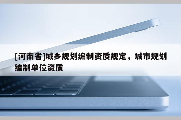 [河南省]城鄉(xiāng)規(guī)劃編制資質(zhì)規(guī)定，城市規(guī)劃編制單位資質(zhì)