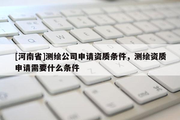 [河南省]測繪公司申請資質(zhì)條件，測繪資質(zhì)申請需要什么條件