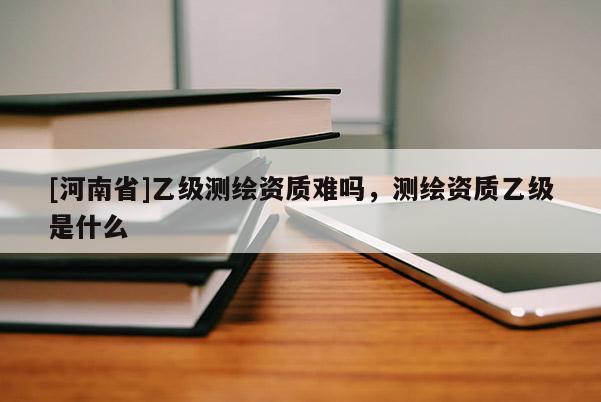 [河南省]乙級測繪資質難嗎，測繪資質乙級是什么