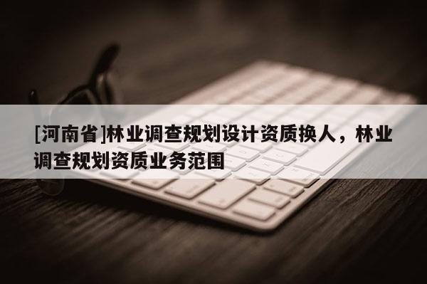 [河南省]林業(yè)調(diào)查規(guī)劃設(shè)計(jì)資質(zhì)換人，林業(yè)調(diào)查規(guī)劃資質(zhì)業(yè)務(wù)范圍