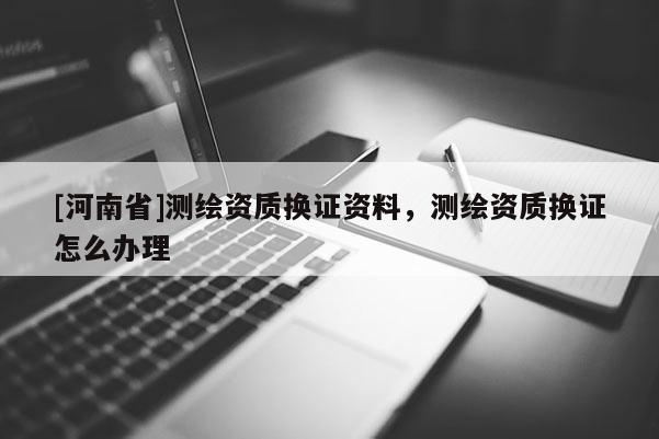 [河南省]測繪資質換證資料，測繪資質換證怎么辦理