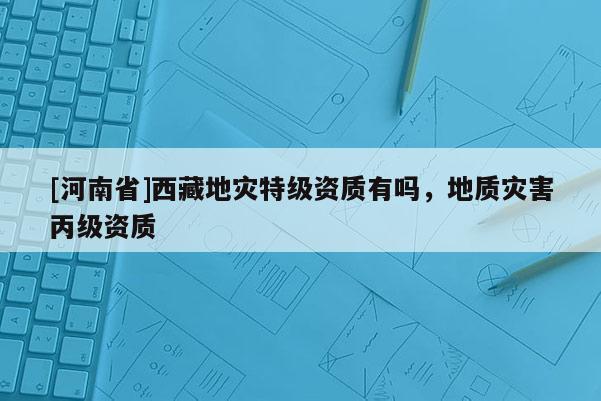 [河南省] *** 地災特級資質有嗎，地質災害丙級資質