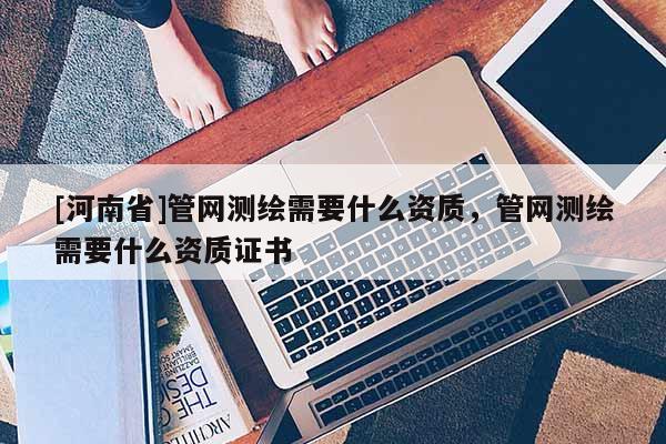 [河南省]管網測繪需要什么資質，管網測繪需要什么資質證書
