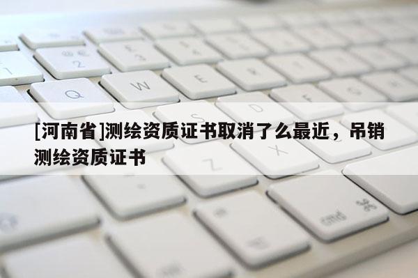 [河南省]測(cè)繪資質(zhì)證書取消了么最近，吊銷測(cè)繪資質(zhì)證書