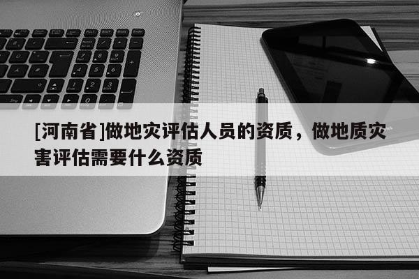 [河南省]做地災評估人員的資質，做地質災害評估需要什么資質