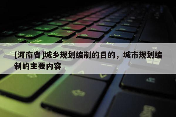 [河南省]城鄉規劃編制的目的，城市規劃編制的主要內容