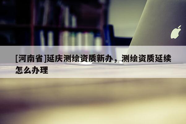 [河南省]延慶測(cè)繪資質(zhì)新辦，測(cè)繪資質(zhì)延續(xù)怎么辦理