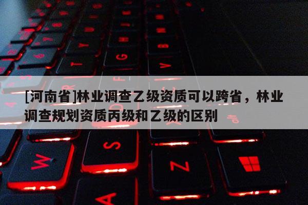 [河南省]林業(yè)調(diào)查乙級(jí)資質(zhì)可以跨省，林業(yè)調(diào)查規(guī)劃資質(zhì)丙級(jí)和乙級(jí)的區(qū)別
