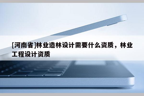 [河南省]林業造林設計需要什么資質，林業工程設計資質