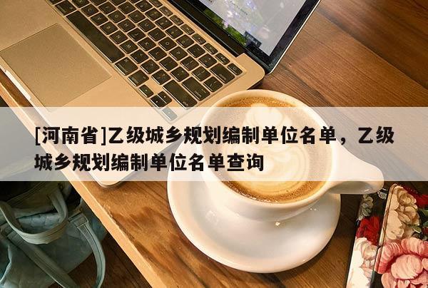 [河南省]乙級城鄉規劃編制單位名單，乙級城鄉規劃編制單位名單查詢