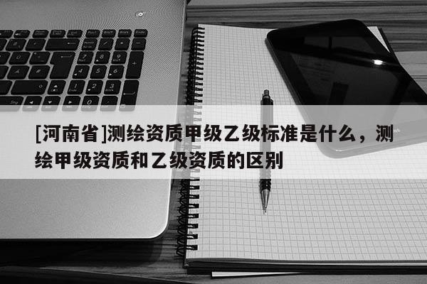 [河南省]測繪資質甲級乙級標準是什么，測繪甲級資質和乙級資質的區別