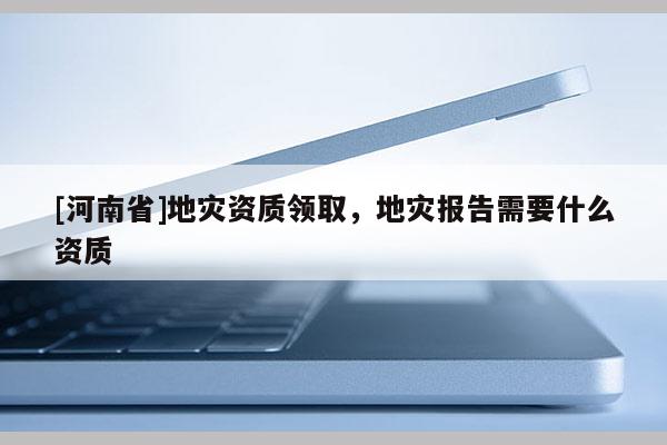 [河南省]地災資質領取，地災報告需要什么資質