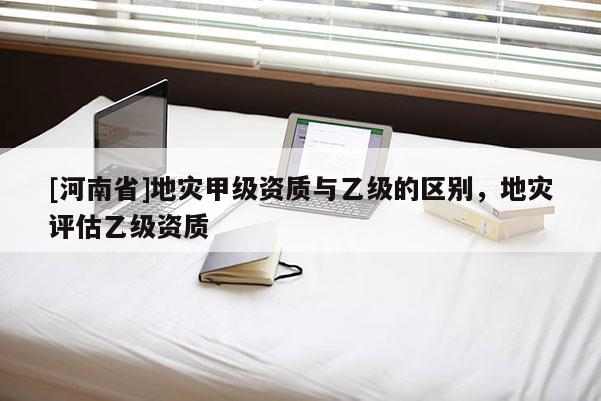 [河南省]地災甲級資質與乙級的區別，地災評估乙級資質