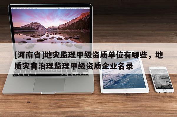 [河南省]地災監理甲級資質單位有哪些，地質災害治理監理甲級資質企業名錄