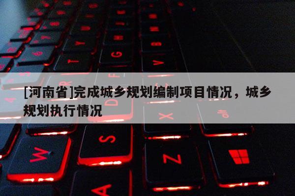 [河南省]完成城鄉(xiāng)規(guī)劃編制項目情況，城鄉(xiāng)規(guī)劃執(zhí)行情況