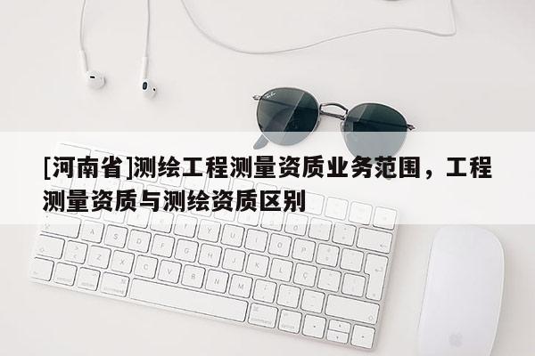 [河南省]測(cè)繪工程測(cè)量資質(zhì)業(yè)務(wù)范圍，工程測(cè)量資質(zhì)與測(cè)繪資質(zhì)區(qū)別