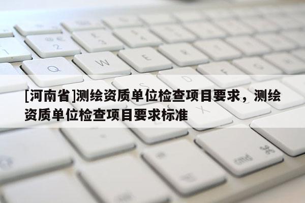 [河南省]測(cè)繪資質(zhì)單位檢查項(xiàng)目要求，測(cè)繪資質(zhì)單位檢查項(xiàng)目要求標(biāo)準(zhǔn)