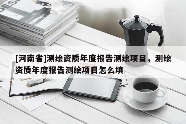 [河南省]測繪資質年度報告測繪項目，測繪資質年度報告測繪項目怎么填