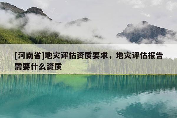 [河南省]地災評估資質要求，地災評估報告需要什么資質