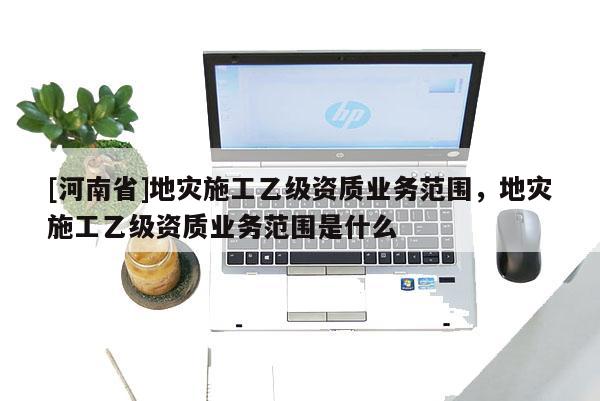 [河南省]地災(zāi)施工乙級資質(zhì)業(yè)務(wù)范圍，地災(zāi)施工乙級資質(zhì)業(yè)務(wù)范圍是什么