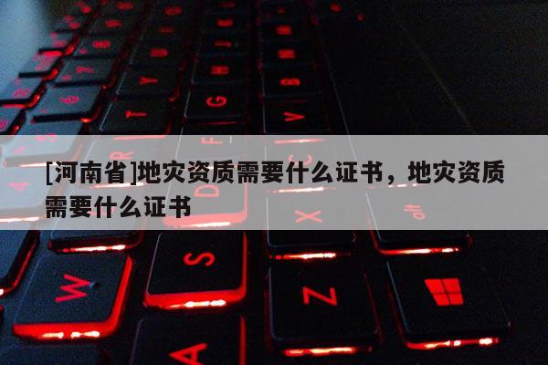 [河南省]地災資質(zhì)需要什么證書，地災資質(zhì)需要什么證書