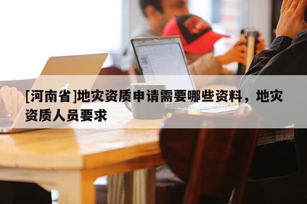 [河南省]地災資質申請需要哪些資料，地災資質人員要求