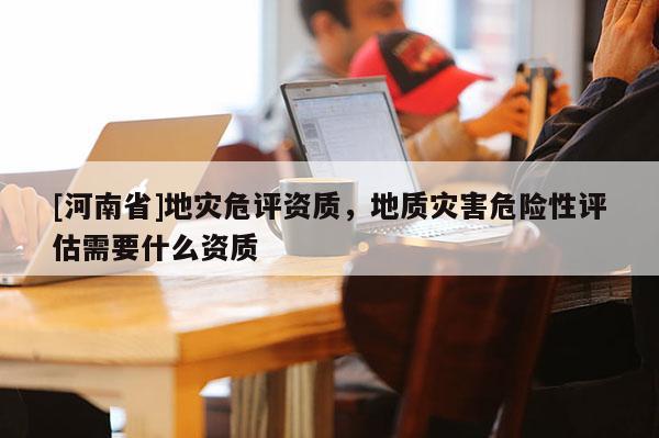 [河南省]地災危評資質，地質災害危險性評估需要什么資質