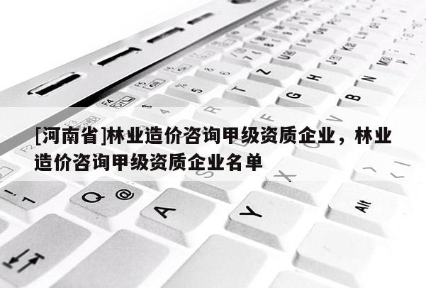 [河南省]林業造價咨詢甲級資質企業，林業造價咨詢甲級資質企業名單