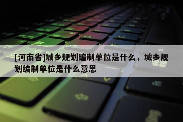 [河南省]城鄉(xiāng)規(guī)劃編制單位是什么，城鄉(xiāng)規(guī)劃編制單位是什么意思