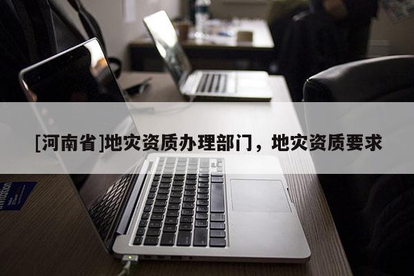 [河南省]地災資質辦理部門，地災資質要求