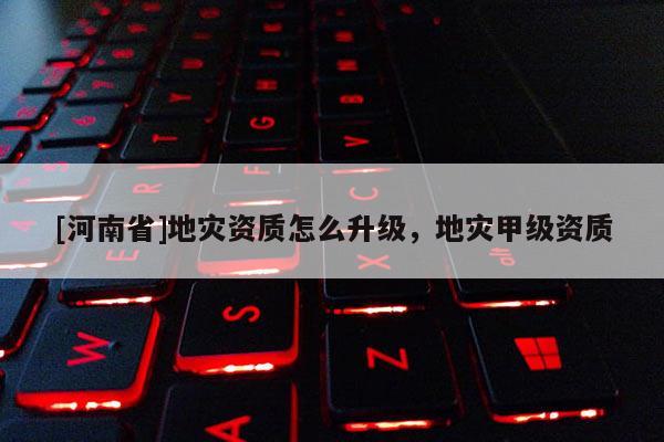 [河南省]地災(zāi)資質(zhì)怎么升級，地災(zāi)甲級資質(zhì)