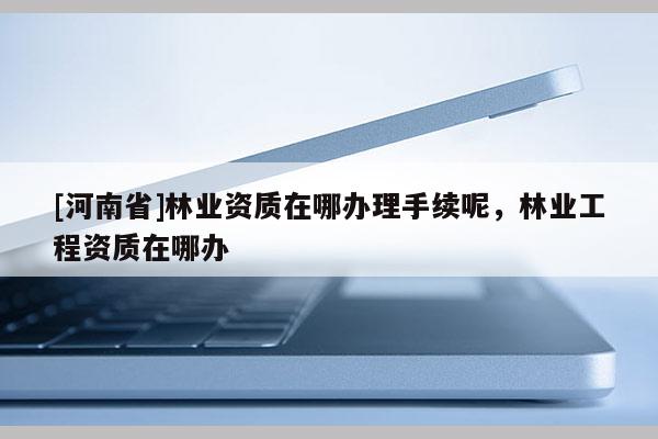 [河南省]林業(yè)資質(zhì)在哪辦理手續(xù)呢，林業(yè)工程資質(zhì)在哪辦