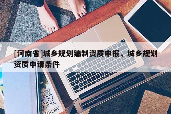 [河南省]城鄉(xiāng)規(guī)劃編制資質(zhì)申報，城鄉(xiāng)規(guī)劃資質(zhì)申請條件