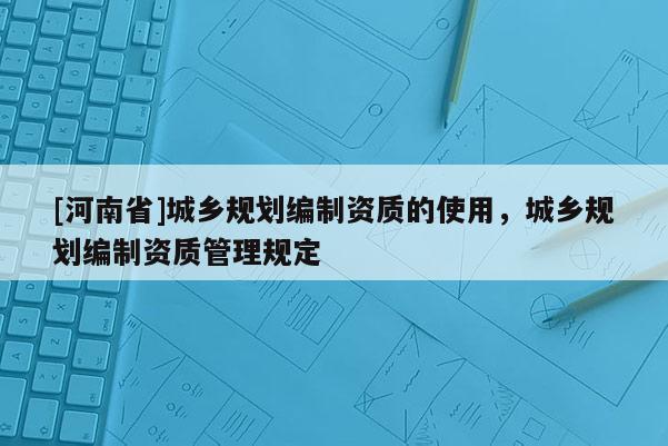 [河南省]城鄉(xiāng)規(guī)劃編制資質(zhì)的使用，城鄉(xiāng)規(guī)劃編制資質(zhì)管理規(guī)定