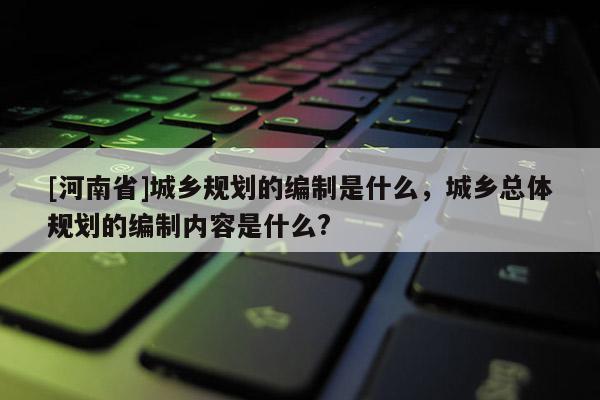[河南省]城鄉規劃的編制是什么，城鄉總體規劃的編制內容是什么?