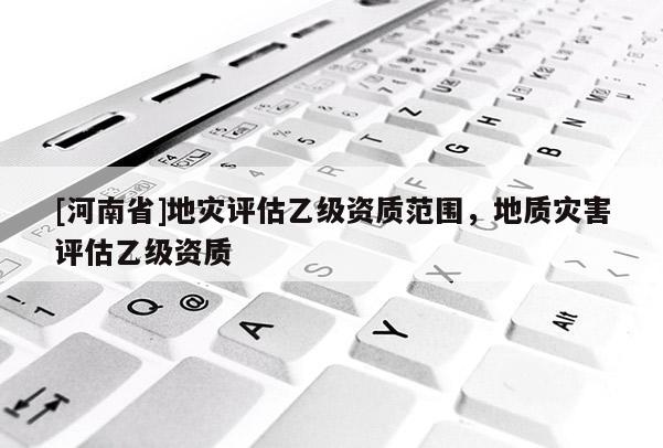 [河南省]地災評估乙級資質范圍，地質災害評估乙級資質