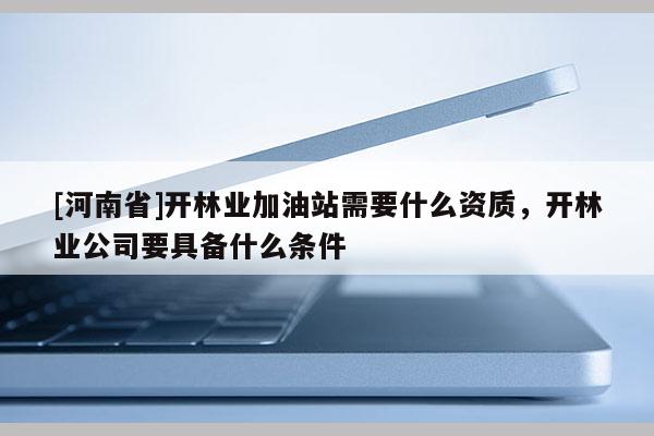 [河南省]開林業加油站需要什么資質，開林業公司要具備什么條件