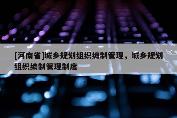 [河南省]城鄉規劃組織編制管理，城鄉規劃組織編制管理制度