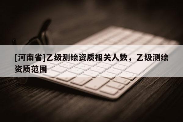 [河南省]乙級(jí)測(cè)繪資質(zhì)相關(guān)人數(shù)，乙級(jí)測(cè)繪資質(zhì)范圍