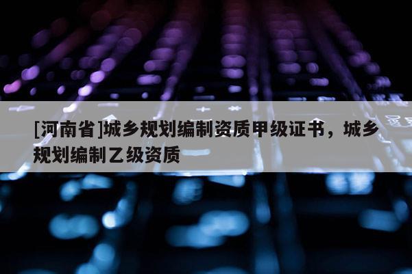 [河南省]城鄉(xiāng)規(guī)劃編制資質(zhì)甲級(jí)證書，城鄉(xiāng)規(guī)劃編制乙級(jí)資質(zhì)