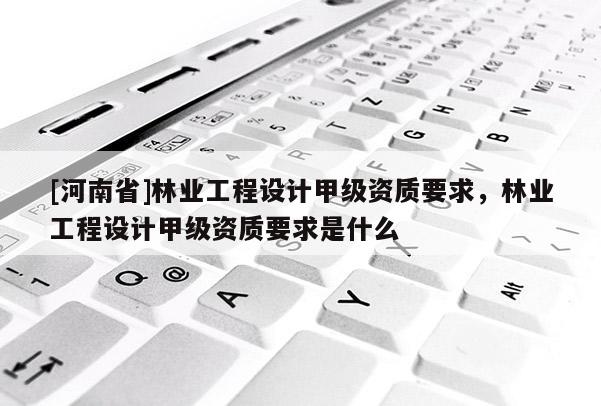 [河南省]林業(yè)工程設計甲級資質要求，林業(yè)工程設計甲級資質要求是什么