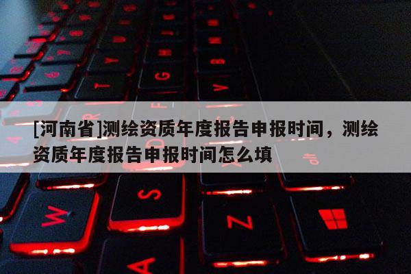 [河南省]測繪資質(zhì)年度報(bào)告申報(bào)時(shí)間，測繪資質(zhì)年度報(bào)告申報(bào)時(shí)間怎么填
