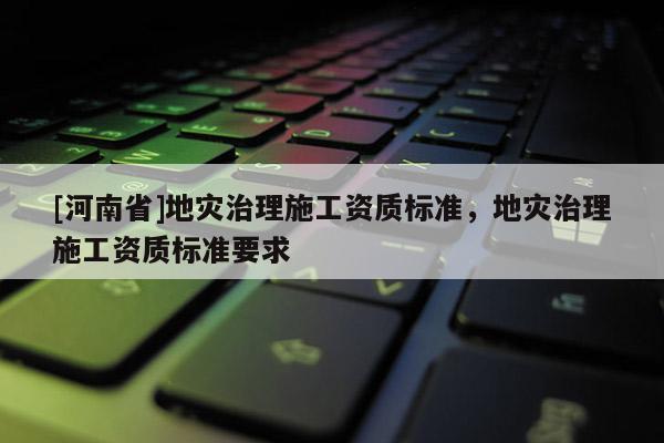 [河南省]地災治理施工資質標準，地災治理施工資質標準要求