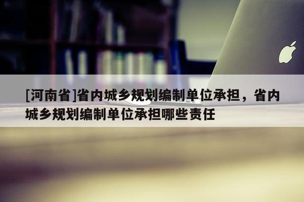 [河南省]省內城鄉規劃編制單位承擔，省內城鄉規劃編制單位承擔哪些責任